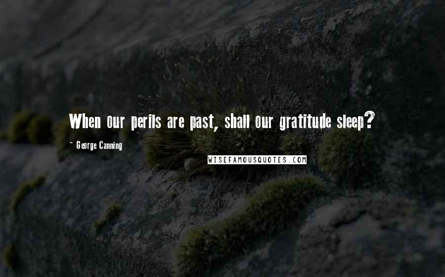 George Canning Quotes: When our perils are past, shall our gratitude sleep?