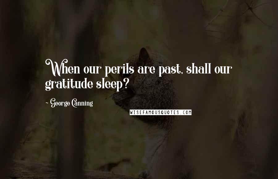 George Canning Quotes: When our perils are past, shall our gratitude sleep?