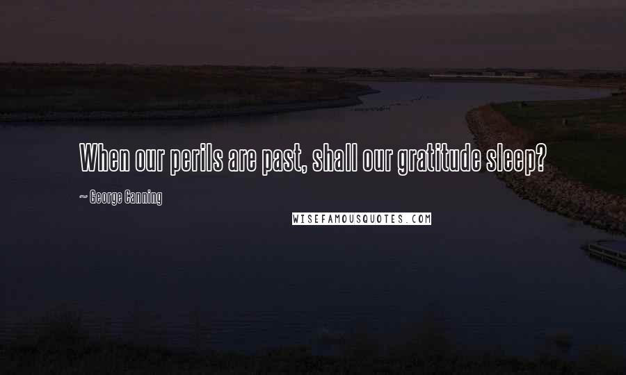 George Canning Quotes: When our perils are past, shall our gratitude sleep?