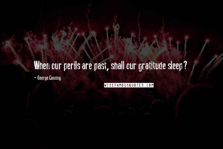 George Canning Quotes: When our perils are past, shall our gratitude sleep?