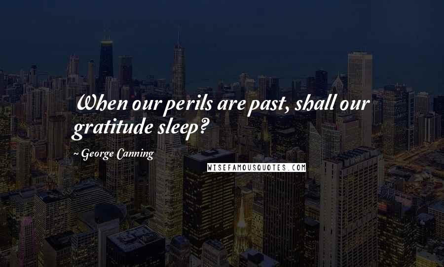 George Canning Quotes: When our perils are past, shall our gratitude sleep?