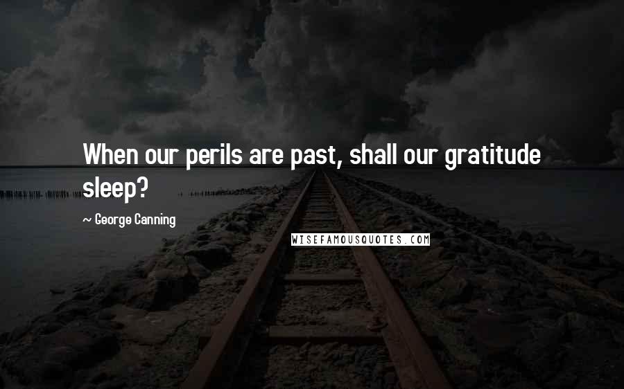 George Canning Quotes: When our perils are past, shall our gratitude sleep?