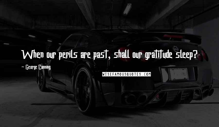 George Canning Quotes: When our perils are past, shall our gratitude sleep?