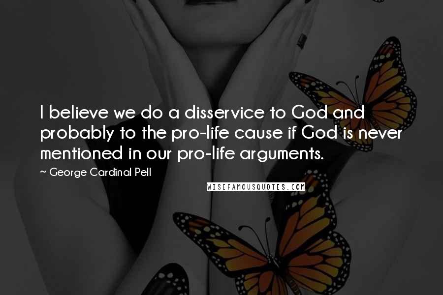 George Cardinal Pell Quotes: I believe we do a disservice to God and probably to the pro-life cause if God is never mentioned in our pro-life arguments.