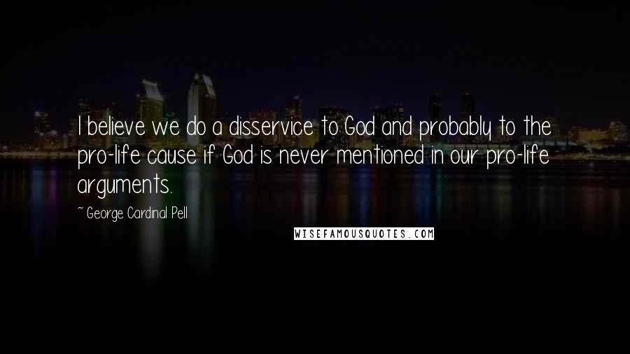 George Cardinal Pell Quotes: I believe we do a disservice to God and probably to the pro-life cause if God is never mentioned in our pro-life arguments.