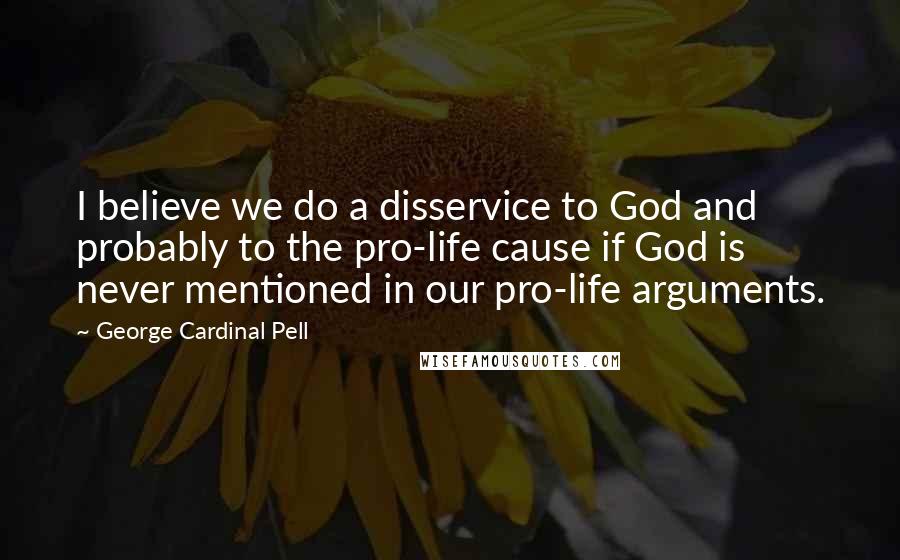 George Cardinal Pell Quotes: I believe we do a disservice to God and probably to the pro-life cause if God is never mentioned in our pro-life arguments.