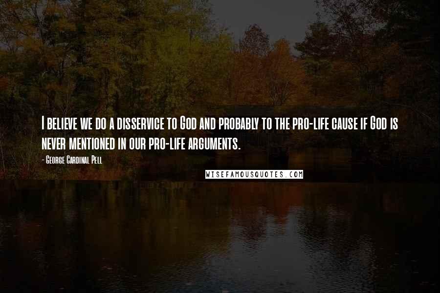 George Cardinal Pell Quotes: I believe we do a disservice to God and probably to the pro-life cause if God is never mentioned in our pro-life arguments.
