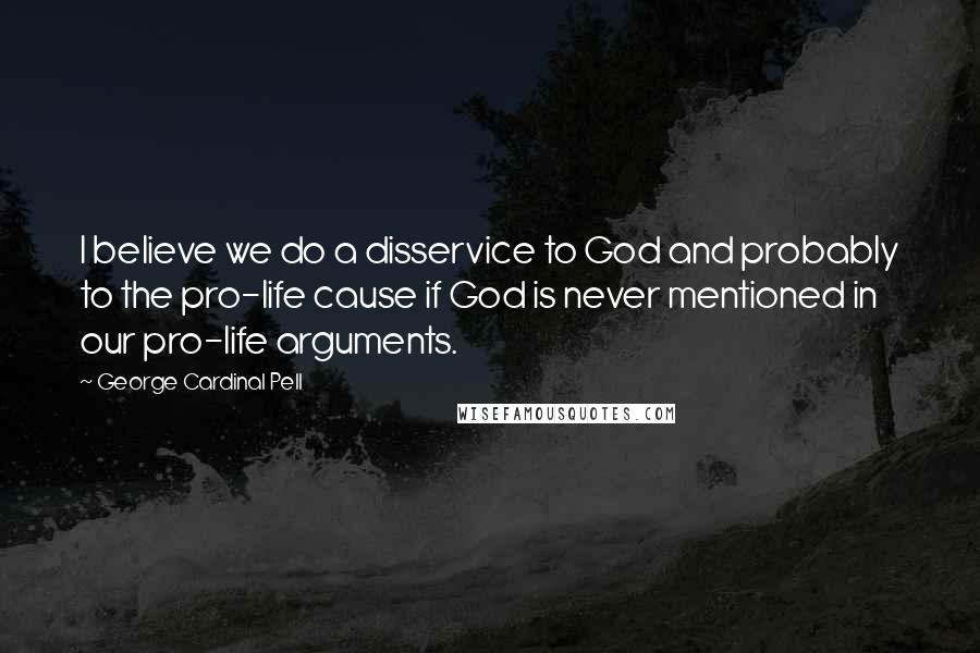 George Cardinal Pell Quotes: I believe we do a disservice to God and probably to the pro-life cause if God is never mentioned in our pro-life arguments.