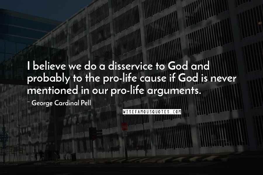 George Cardinal Pell Quotes: I believe we do a disservice to God and probably to the pro-life cause if God is never mentioned in our pro-life arguments.