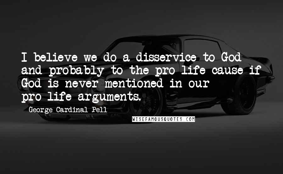 George Cardinal Pell Quotes: I believe we do a disservice to God and probably to the pro-life cause if God is never mentioned in our pro-life arguments.