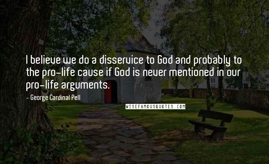 George Cardinal Pell Quotes: I believe we do a disservice to God and probably to the pro-life cause if God is never mentioned in our pro-life arguments.