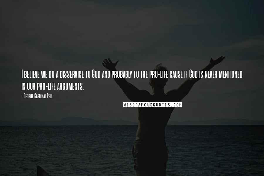George Cardinal Pell Quotes: I believe we do a disservice to God and probably to the pro-life cause if God is never mentioned in our pro-life arguments.