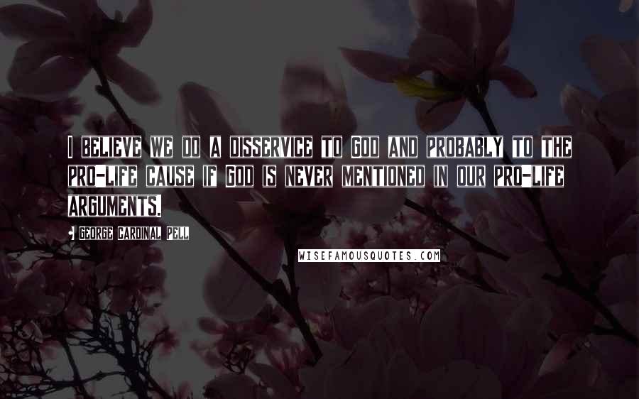 George Cardinal Pell Quotes: I believe we do a disservice to God and probably to the pro-life cause if God is never mentioned in our pro-life arguments.