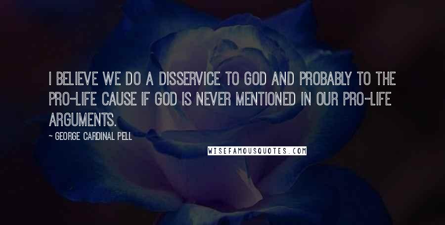 George Cardinal Pell Quotes: I believe we do a disservice to God and probably to the pro-life cause if God is never mentioned in our pro-life arguments.