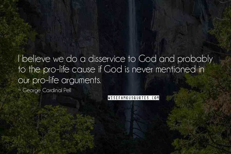 George Cardinal Pell Quotes: I believe we do a disservice to God and probably to the pro-life cause if God is never mentioned in our pro-life arguments.