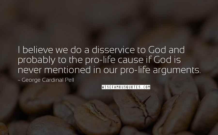 George Cardinal Pell Quotes: I believe we do a disservice to God and probably to the pro-life cause if God is never mentioned in our pro-life arguments.