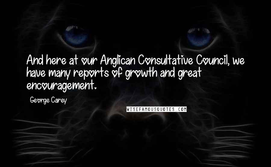 George Carey Quotes: And here at our Anglican Consultative Council, we have many reports of growth and great encouragement.