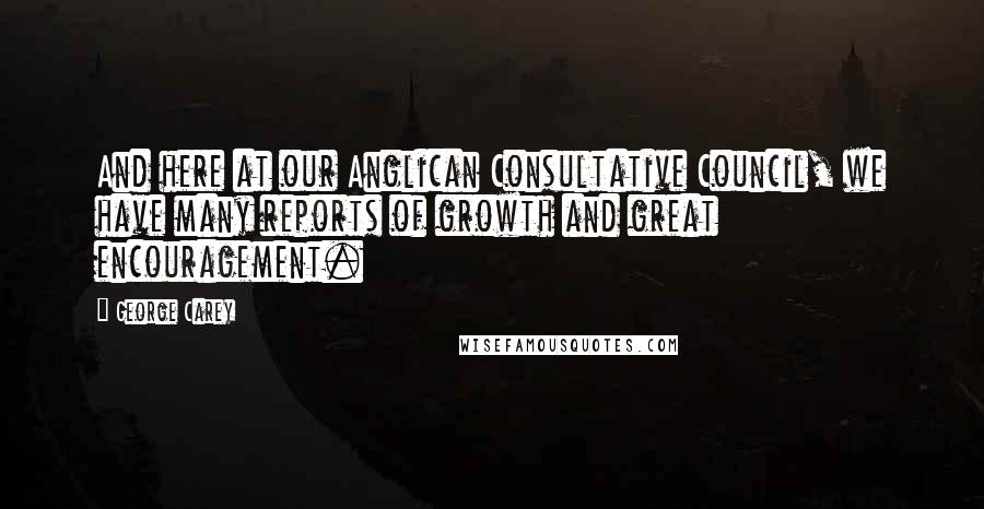 George Carey Quotes: And here at our Anglican Consultative Council, we have many reports of growth and great encouragement.