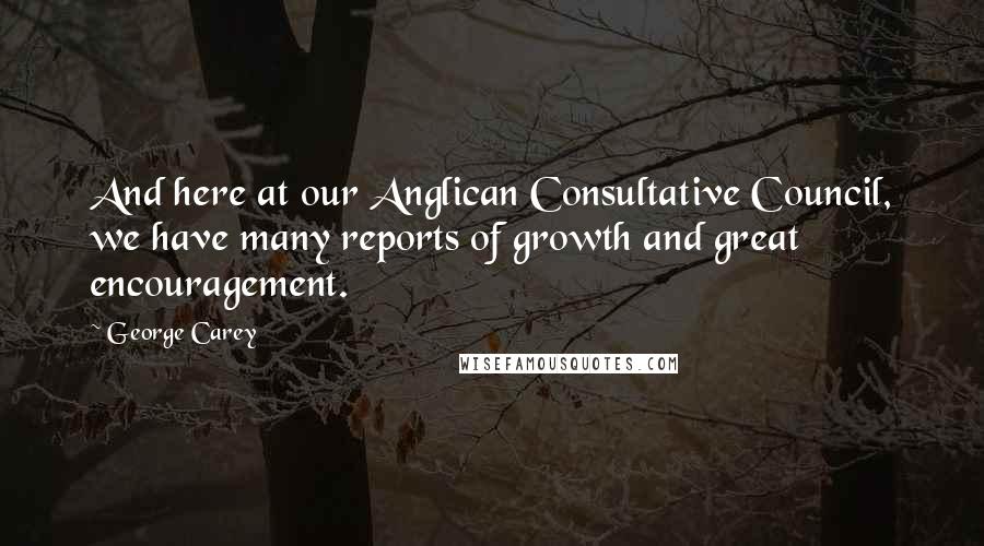 George Carey Quotes: And here at our Anglican Consultative Council, we have many reports of growth and great encouragement.