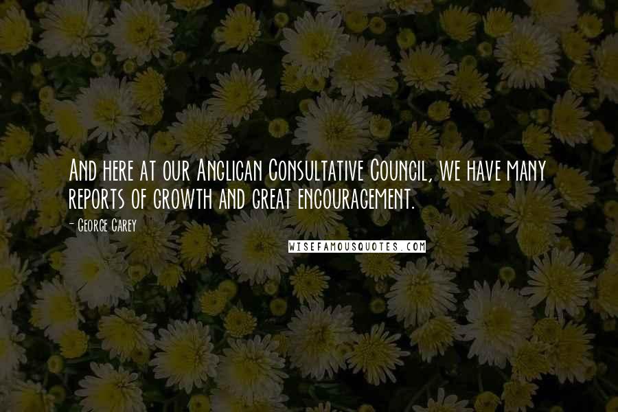 George Carey Quotes: And here at our Anglican Consultative Council, we have many reports of growth and great encouragement.