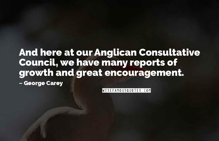 George Carey Quotes: And here at our Anglican Consultative Council, we have many reports of growth and great encouragement.