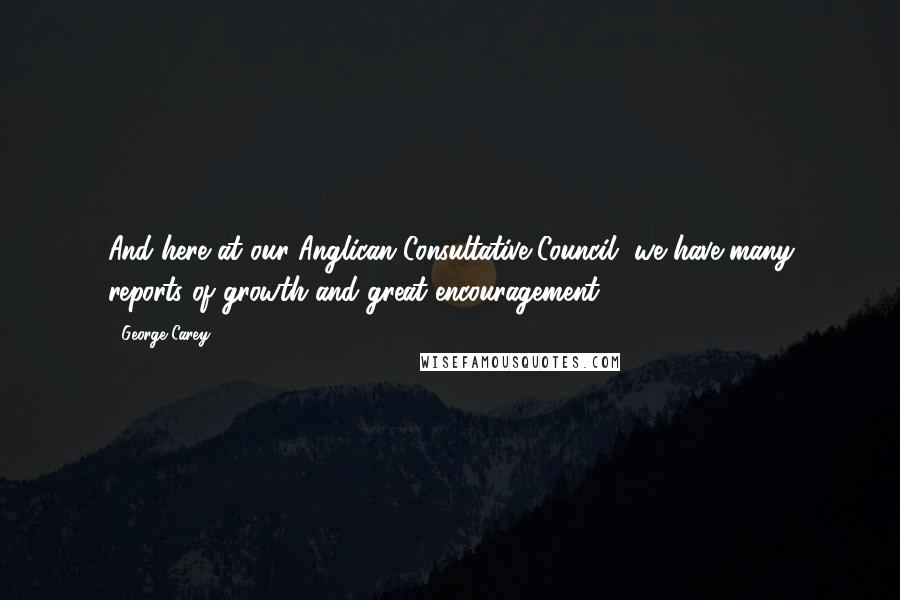 George Carey Quotes: And here at our Anglican Consultative Council, we have many reports of growth and great encouragement.