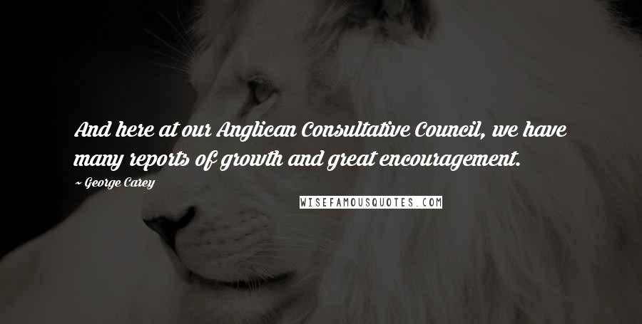 George Carey Quotes: And here at our Anglican Consultative Council, we have many reports of growth and great encouragement.