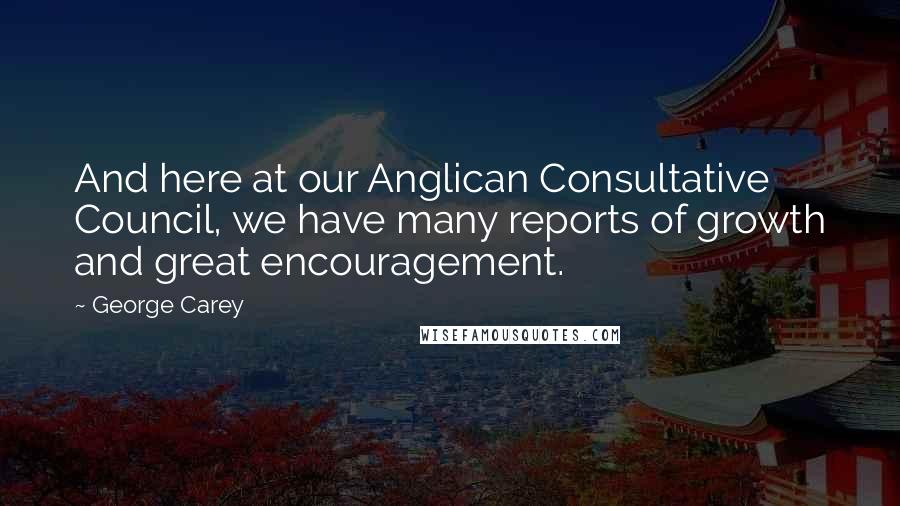 George Carey Quotes: And here at our Anglican Consultative Council, we have many reports of growth and great encouragement.