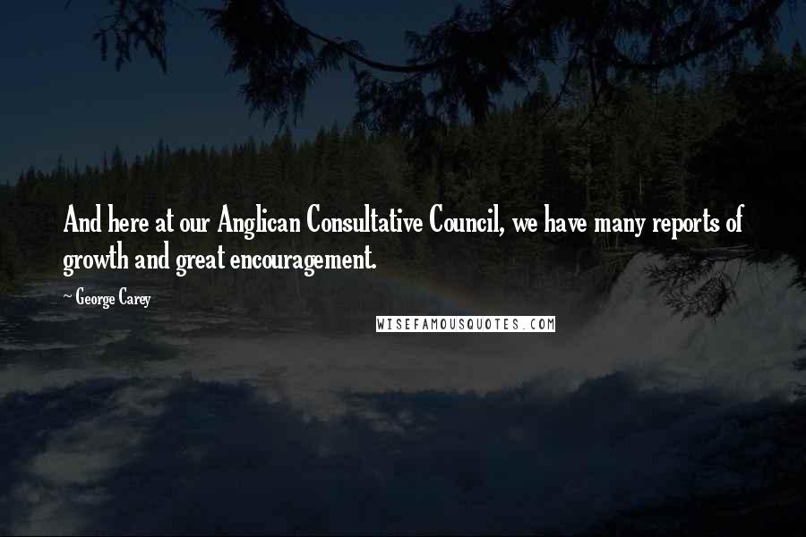 George Carey Quotes: And here at our Anglican Consultative Council, we have many reports of growth and great encouragement.