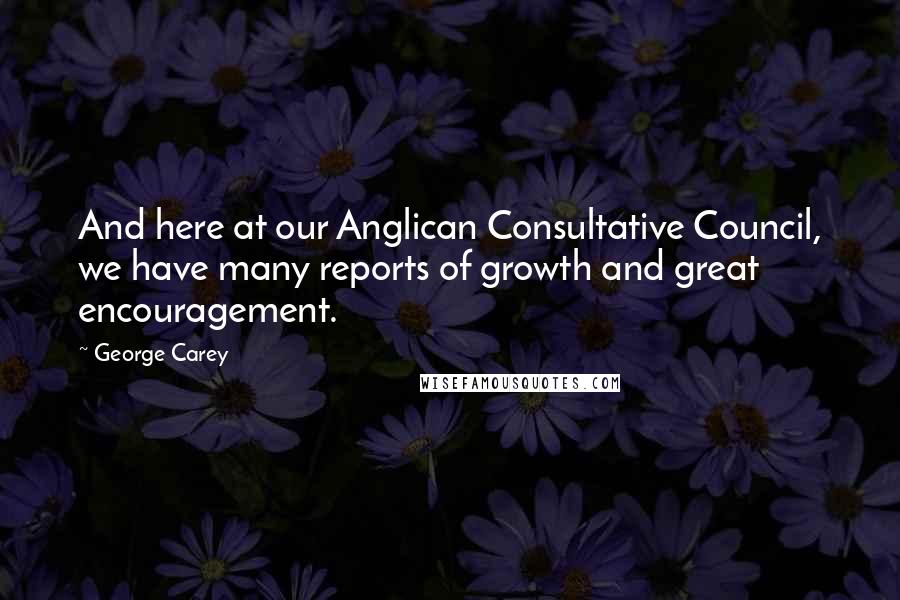 George Carey Quotes: And here at our Anglican Consultative Council, we have many reports of growth and great encouragement.