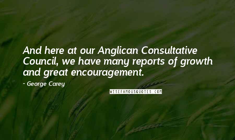 George Carey Quotes: And here at our Anglican Consultative Council, we have many reports of growth and great encouragement.