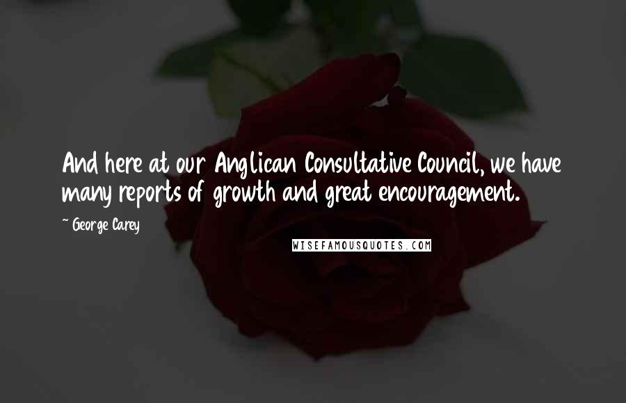 George Carey Quotes: And here at our Anglican Consultative Council, we have many reports of growth and great encouragement.