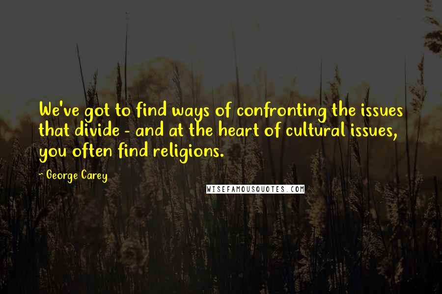 George Carey Quotes: We've got to find ways of confronting the issues that divide - and at the heart of cultural issues, you often find religions.