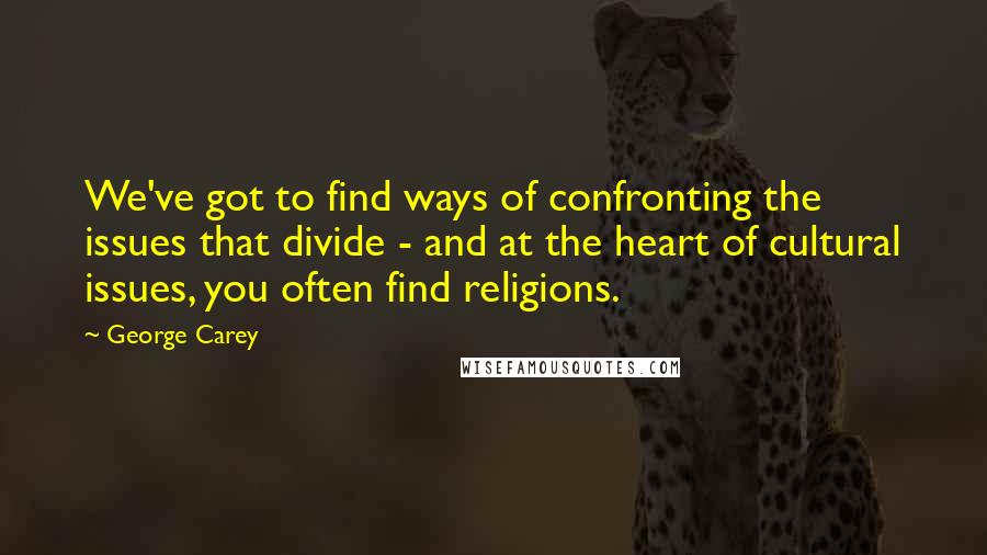 George Carey Quotes: We've got to find ways of confronting the issues that divide - and at the heart of cultural issues, you often find religions.