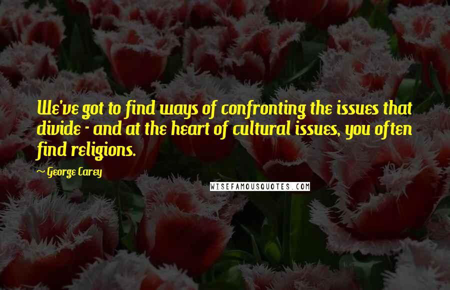 George Carey Quotes: We've got to find ways of confronting the issues that divide - and at the heart of cultural issues, you often find religions.