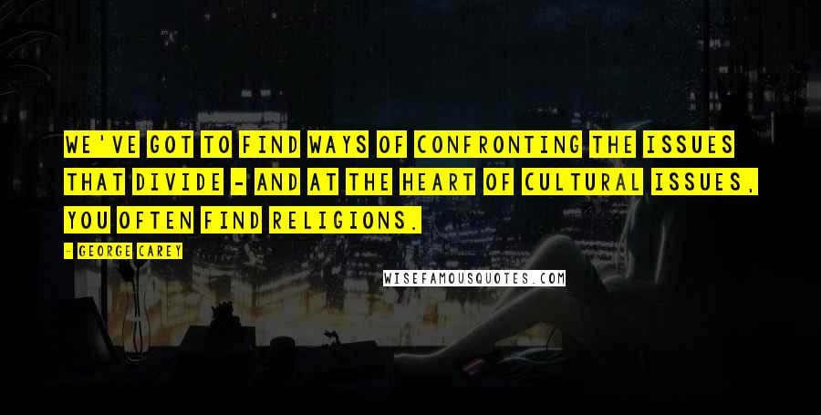 George Carey Quotes: We've got to find ways of confronting the issues that divide - and at the heart of cultural issues, you often find religions.