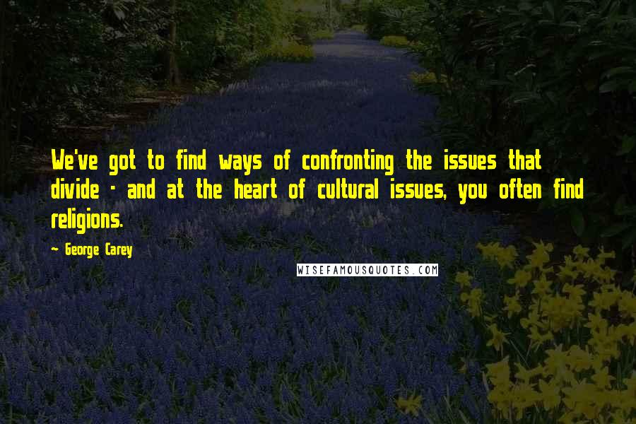 George Carey Quotes: We've got to find ways of confronting the issues that divide - and at the heart of cultural issues, you often find religions.