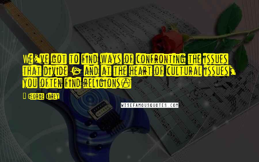 George Carey Quotes: We've got to find ways of confronting the issues that divide - and at the heart of cultural issues, you often find religions.