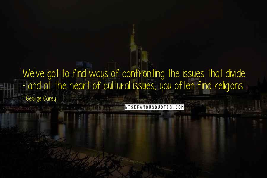 George Carey Quotes: We've got to find ways of confronting the issues that divide - and at the heart of cultural issues, you often find religions.