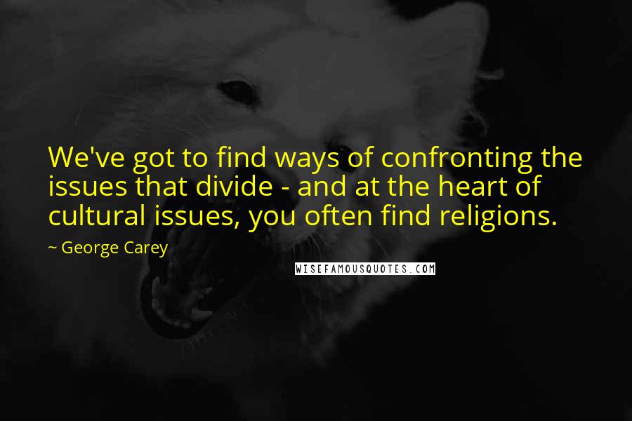 George Carey Quotes: We've got to find ways of confronting the issues that divide - and at the heart of cultural issues, you often find religions.