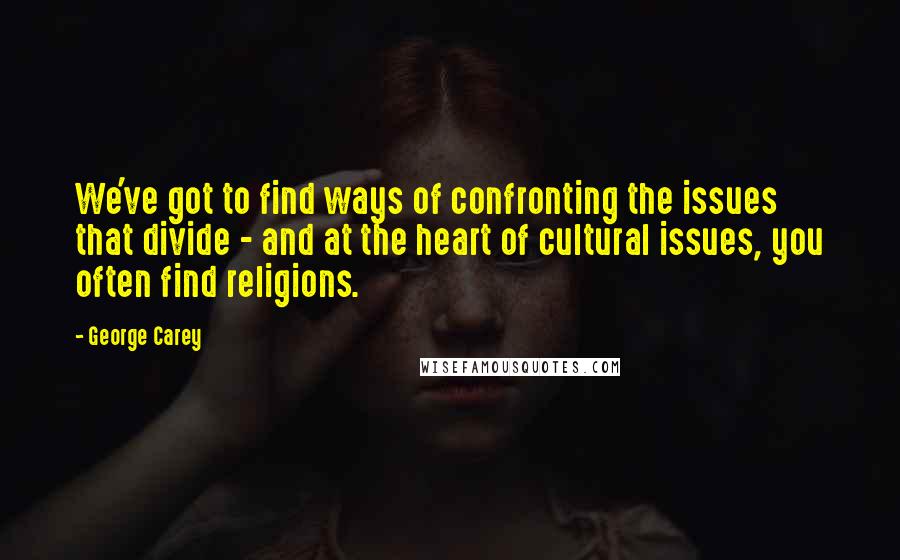 George Carey Quotes: We've got to find ways of confronting the issues that divide - and at the heart of cultural issues, you often find religions.