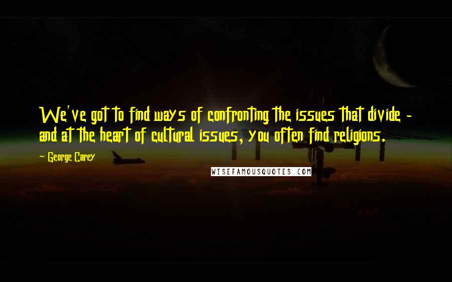 George Carey Quotes: We've got to find ways of confronting the issues that divide - and at the heart of cultural issues, you often find religions.