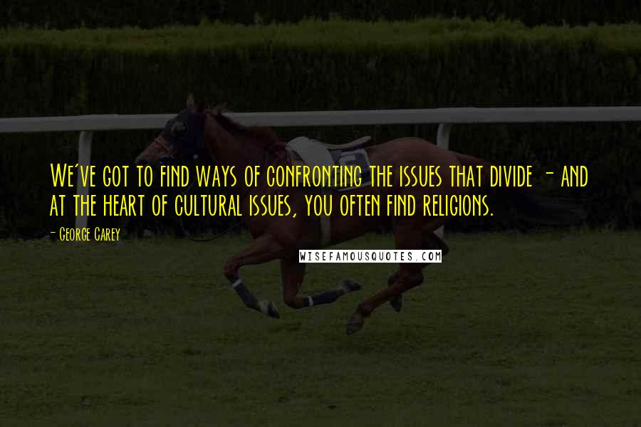 George Carey Quotes: We've got to find ways of confronting the issues that divide - and at the heart of cultural issues, you often find religions.