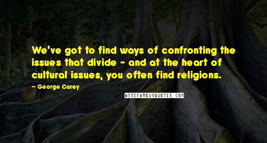 George Carey Quotes: We've got to find ways of confronting the issues that divide - and at the heart of cultural issues, you often find religions.