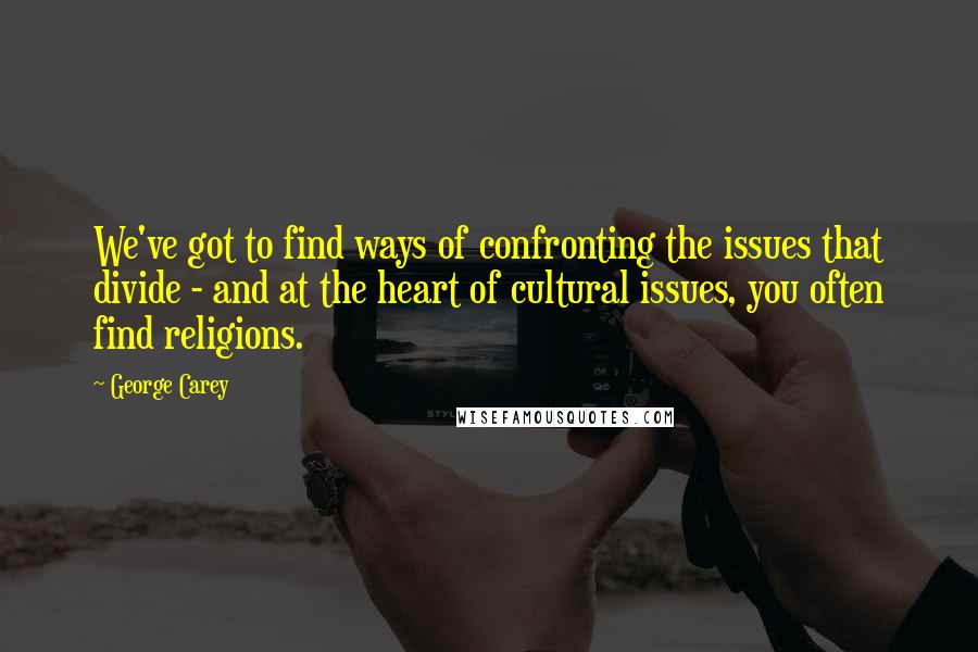 George Carey Quotes: We've got to find ways of confronting the issues that divide - and at the heart of cultural issues, you often find religions.