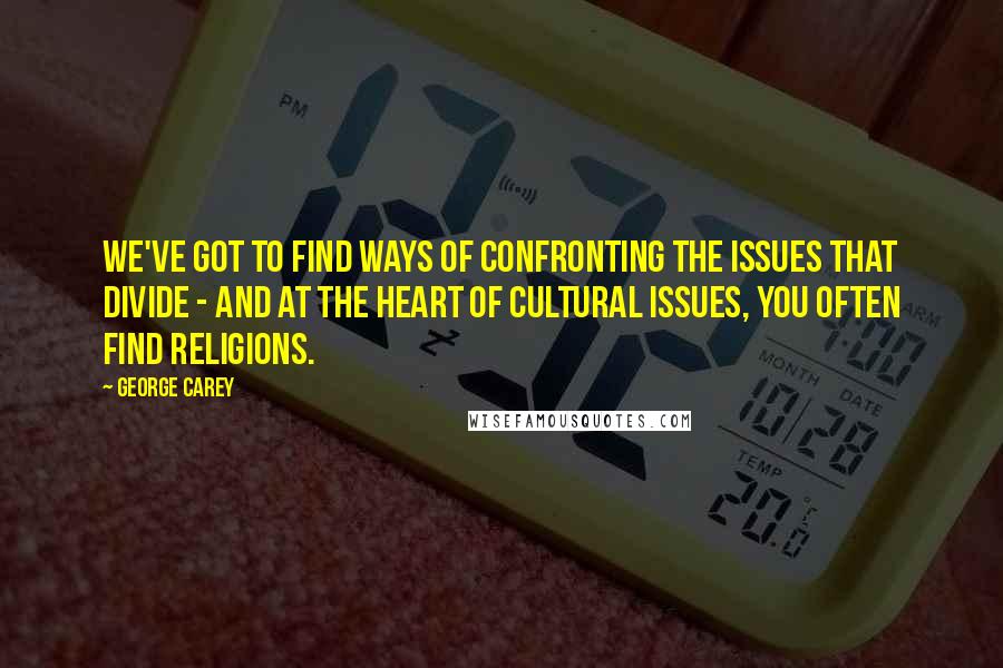 George Carey Quotes: We've got to find ways of confronting the issues that divide - and at the heart of cultural issues, you often find religions.