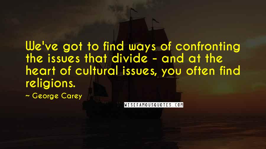 George Carey Quotes: We've got to find ways of confronting the issues that divide - and at the heart of cultural issues, you often find religions.