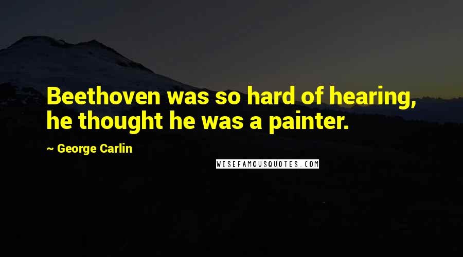 George Carlin Quotes: Beethoven was so hard of hearing, he thought he was a painter.
