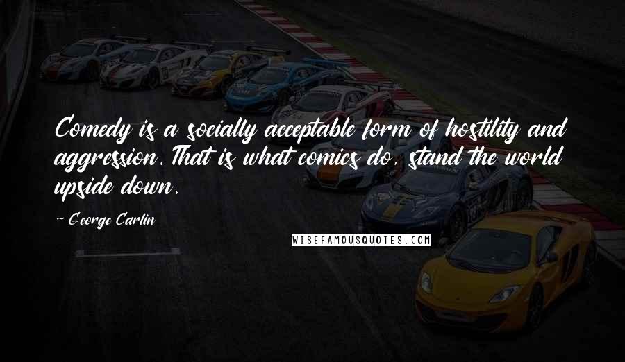 George Carlin Quotes: Comedy is a socially acceptable form of hostility and aggression. That is what comics do, stand the world upside down.