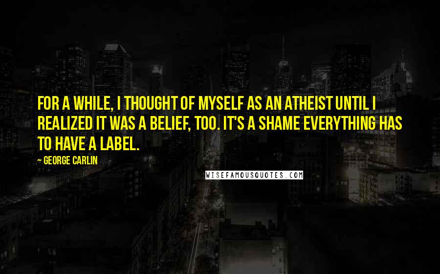 George Carlin Quotes: For a while, I thought of myself as an atheist until I realized it was a belief, too. It's a shame everything has to have a label.
